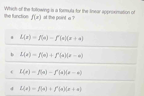 Which of the following is a formula for the linear approximation of
the function f(x) at the point a ?
a L(x)=f(a)-f'(a)(x+a)
b L(x)=f(a)+f'(a)(x-a)
c L(x)=f(a)-f'(a)(x-a)
d L(x)=f(a)+f'(a)(x+a)