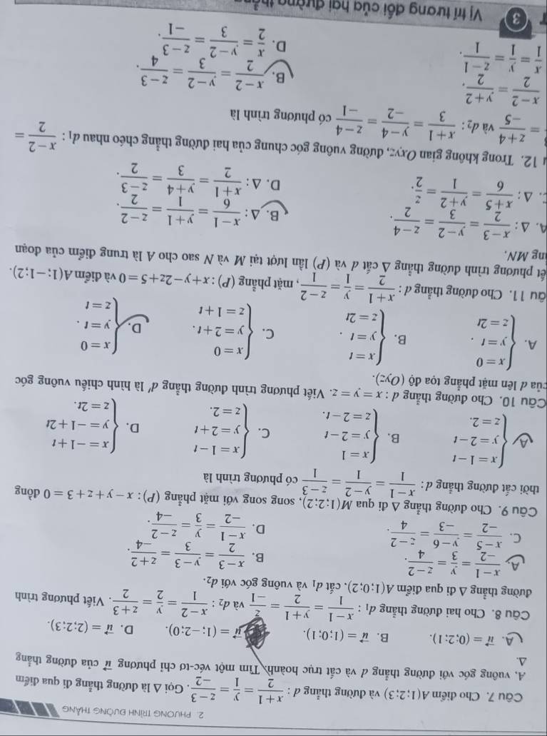 PHVONG TRÌNH ĐưÒNG THẳNG
Câu 7. Cho điểm A(1;2;3) và đường thẳng đ :  (x+1)/2 = y/1 = (z-3)/-2 . Gọi A là đường thẳng đi qua điểm
A. vuông góc với đường thẳng đ và cắt trục hoành. Tìm một véc-tơ chỉ phương vector u
A. của đường thẳng
LA. vector u=(0;2;1). B. vector u=(1;0;1). vector mu =(1;-2;0). D. vector u=(2;2;3).
Câu 8. Cho hai đường thẳng d_1: (x-1)/1 = (y+1)/2 = z/-1  và  d 2: (x-2)/1 = y/2 = (z+3)/2 . Viết phương trình
đường thẳng Δ đi qua điểm A(1;0;2). cắt d_1 và vuông góc với d_2.
A  (x-1)/-2 = y/3 = (z-2)/4 .
B.  (x-3)/2 = (y-3)/3 = (z+2)/-4 .
C.  (x-5)/-2 = (y-6)/-3 = (z-2)/4 .
D.  (x-1)/-2 = y/3 = (z-2)/-4 .
Câu 9. Cho đường thẳng △ di qua M(1;2;2) , song song với mặt phẳng (P): x-y+z+3=0 đồng
thời cắt đường thẳng d :  (x-1)/1 = (y-2)/1 = (z-3)/1  có phương trình là
A beginarrayl x=1-t y=2-t z=2.endarray. B. beginarrayl x=1 y=2-t z=2-t.endarray. C. beginarrayl x=1-t y=2+t z=2.endarray. D. beginarrayl x=-1+t y=-1+2t z=2t.endarray.
Câu 10. Cho đường thẳng d:x=y=z v. Viết phương trình đường thẳng đ' là hình chiếu vuông góc
của đ lên mặt phẳng tọa do(Oyz).
A. beginarrayl x=0 y=t. z=2tendarray. B. beginarrayl x=t y=t. z=2tendarray. C. beginarrayl x=0 y=2+t. z=1+tendarray. D. beginarrayl x=0 y=t. z=tendarray.
âu 1 1. Cho đường thẳng đ :  (x+1)/2 = y/1 = (z-2)/1  , mặt phẳng (P) : x+y-2z+5=0 và điểm A(1;-1;2).
ết phương trình đường thẳng Á cắt đ và (P) lần lượt tại M và N sao cho A là trung điểm của đoạn
ng MN.
A. Δ :  (x-3)/2 = (y-2)/3 = (z-4)/2 . B. Δ:  (x-1)/6 = (y+1)/1 = (z-2)/2 .
C. △:  (x+5)/6 = (y+2)/1 = z/2 . D. △:  (x+1)/2 = (y+4)/3 = (z-3)/2 .
12. Trong không gian Oxyz, đường vuông góc chung của hai đường thẳng chéo nhau d_1: (x-2)/2 =
= (z+4)/-5  và d_2: (x+1)/3 = (y-4)/-2 = (z-4)/-1  có phương trình là
 (x-2)/2 = (y+2)/2 .
 x/1 = y/1 = (z-1)/1 .
B.  (x-2)/2 = (y-2)/3 = (z-3)/4 .
D.  x/2 = (y-2)/3 = (z-3)/-1 .
3  Vị trí tương đối của hai đường