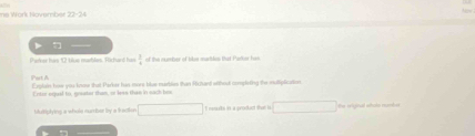 ine Work hovember 72-24

Pater his 10 tue marbles. Richard han  1/4  of the number of tilse marbles that Parkor has 
Past A Explain how you know that Parker han more blue murbles than Hichant without complieting the multiplication. 
Entor equal to, greater than, or less than in sach bee 
biplying a whole nuriber by a kaction □ I nesuks in a product than is □ □ the wlyioal whote ruries
