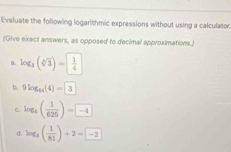 Evaluate the following logarithmic expressions without using a calculator. 
(Give exact answers, as opposed to decimal approximations.) 
a. log _3(sqrt[4](3))= 1/4 
b. 9log _64(4)=3
c. log _5( 1/625 )=□ -4
d. log _3( 1/81 )+2=-2