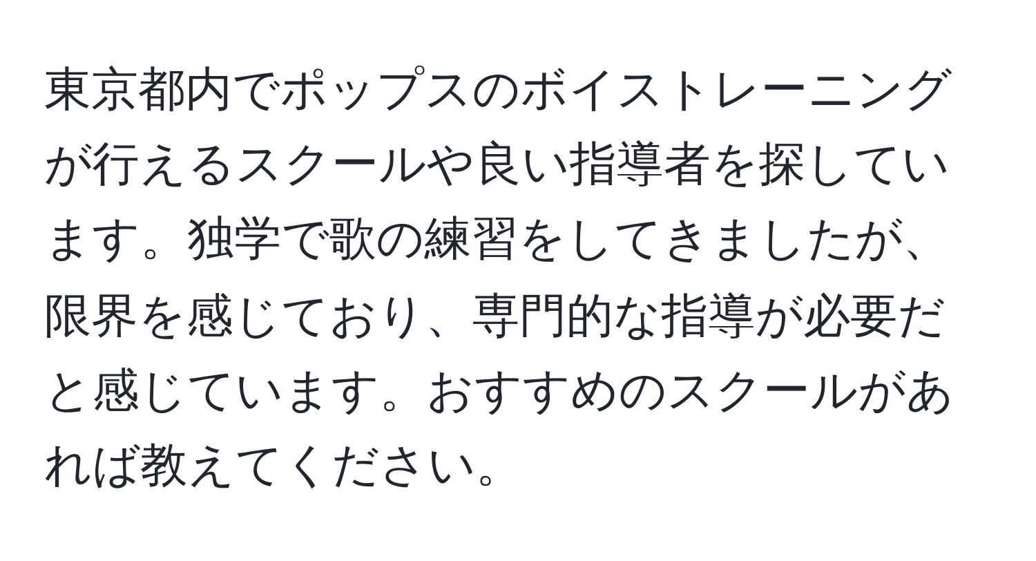 東京都内でポップスのボイストレーニングが行えるスクールや良い指導者を探しています。独学で歌の練習をしてきましたが、限界を感じており、専門的な指導が必要だと感じています。おすすめのスクールがあれば教えてください。