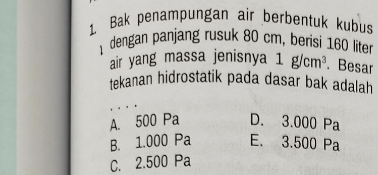 Bak penampungan air berbentuk kubus
dengan panjang rusuk 80 cm, berisi 160 liter
air yang massa jenisnya 1g/cm^3. Besar
tekanan hidrostatik pada dasar bak adalah
A. 500 Pa D. 3.000 Pa
B. 1.000 Pa E. 3.500 Pa
C. 2.500 Pa