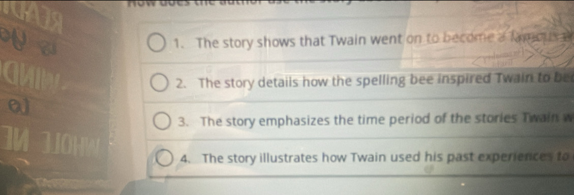 The story shows that Twain went on to become a famo 
2. The story details how the spelling bee inspired Twain to be 
3. The story emphasizes the time period of the stories Twain w 
4. The story illustrates how Twain used his past experiences to