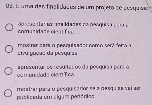 É uma das finalidades de um projeto de pesquisa: *
apresentar as finalidades da pesquisa para a
comunidade científica
mostrar para o pesquisador como será feita a
divulgação da pesquisa
apresentar os resultados da pesquisa para a
comunidade científica
mostrar para o pesquisador se a pesquisa vai ser
publicada em algum periódico