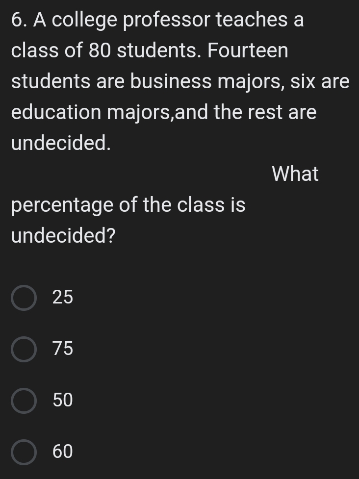 A college professor teaches a
class of 80 students. Fourteen
students are business majors, six are
education majors,and the rest are
undecided.
What
percentage of the class is
undecided?
25
75
50
60