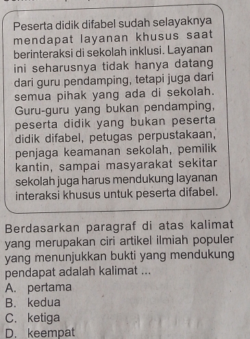 Peserta didik difabel sudah selayaknya
mendapat layanan khusus saat
berinteraksi di sekolah inklusi. Layanan
ini seharusnya tidak hanya datang 
dari guru pendamping, tetapi juga dari
semua pihak yang ada di sekolah.
Guru-guru yang bukan pendamping,
peserta didik yang bukan peserta 
didik difabel, petugas perpustakaan,
penjaga keamanan sekolah, pemilik
kantin, sampai masyarakat sekitar
sekolah juga harus mendukung layanan
interaksi khusus untuk peserta difabel.
Berdasarkan paragraf di atas kalimat
yang merupakan ciri artikel ilmiah populer
yang menunjukkan bukti yang mendukung
pendapat adalah kalimat ...
A. pertama
B. kedua
C. ketiga
D. keempat