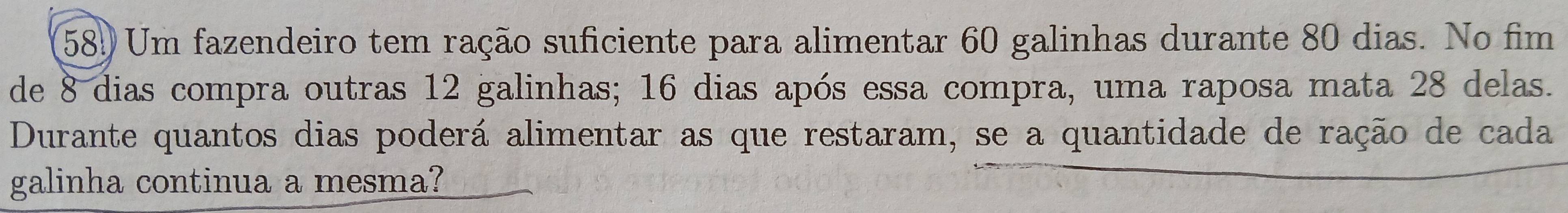 58! Um fazendeiro tem ração suficiente para alimentar 60 galinhas durante 80 dias. No fim 
de 8 dias compra outras 12 galinhas; 16 dias após essa compra, uma raposa mata 28 delas. 
Durante quantos dias poderá alimentar as que restaram, se a quantidade de ração de cada 
galinha continua a mesma?
