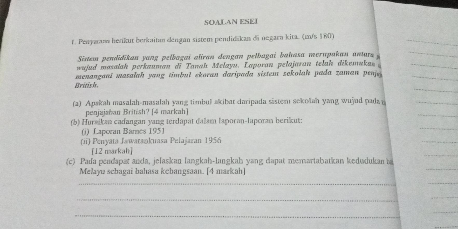 SOALAN ESEI 
1. Penyataan berikut berkaitan dengan sistem pendidikan di negara kita. (m/s 180) 
Sistem pendidikan yang pelbagai aliran dengan pelbagai bahasa merupakan antara p 
wujud masalah perkauman di Tanah Melayu. Laporan pelajaran telah dikemukan 
menangani masalah yang timbul ekoran daripada sistem sekolah pada zaman penja 
British. 
(a) Apakah masalah-masalah yang timbul akibat daripada sistem sekolah yang wujud pada z 
penjajahan British? [4 markah] 
(b) Huraikan cadangan yang terdapat dalam laporan-laporan berikut: 
(i) Laporan Barnes 1951 
(ii) Penyata Jawatankuasa Pelajaran 1956
[12 markah] 
(c) Pada pendapat anda, jelaskan langkah-langkah yang dapat memartabatkan kedudukan b 
Melayu sebagai bahasa kebangsaan. [4 markah] 
_ 
_ 
_