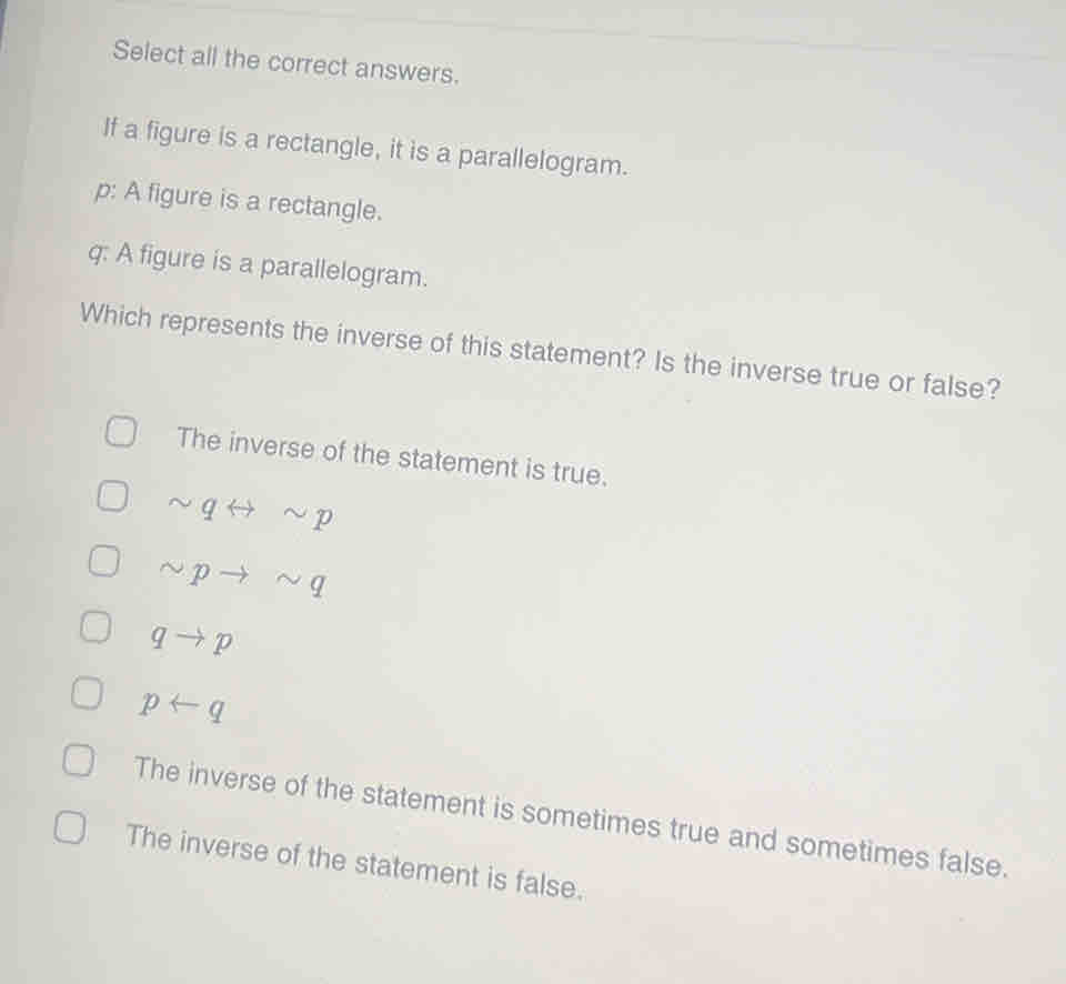 Select all the correct answers.
If a figure is a rectangle, it is a parallelogram.
p: A figure is a rectangle.
q : A figure is a parallelogram.
Which represents the inverse of this statement? Is the inverse true or false?
The inverse of the statement is true.
sim qrightarrow sim p
sim pto sim q
qto p
prightarrow q
The inverse of the statement is sometimes true and sometimes false.
The inverse of the statement is false.