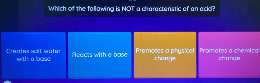 Which of the following is NOT a characteristic of an acid?
Creates salt water Reacts with a base Promotes a physical Promotes a chemical
with a base change change