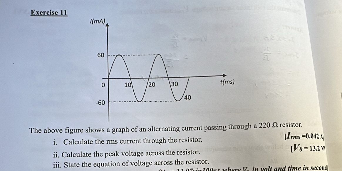 The above figure shows a graph of an alternating current passing through a 220 Ω resistor. 
i. Calculate the rms current through the resistor.
[I_rms=0.042A]
[V_0=13.2V]
ii. Calculate the peak voltage across the resistor. 
iii. State the equation of voltage across the resistor. 
Out where V - in volt and time in second