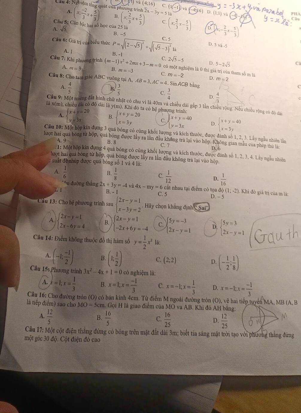 x-y1 và (4;16) C. (1,-1)
Cầu 4: Nghiệm tổng quát của phương trình 2x-3y=51 16) D. (1;1) và
A.
(x; (-2)/3 x+ 5/3 ) B. (x; 2/3 x+ 5/3 ) C. (x; 2/3 x- 5/3 )
Câu 5: Căn bậc hai số học của 25 là
A. sqrt(5) D. ()x,- 2/3 x- 5/3 )
B. -5
Câu 6: Giá trị của biểu thức P=sqrt((2-sqrt 5))^2+sqrt((sqrt 5)-3)^2 C. 5
D. 5 và -5
là
A. 1 B. -1 C
Câu 7: Khi phương trình (m-1)x^2+2mx+3-m=0 C. 2sqrt(5)-5 D. 5-2sqrt(5)
có một nghiệm là 0 thì giá trị của tham số m là
A. m=3 B. m=-3 C. m=-2 D. m=2
Câu 8: Cho tam giác ABC vuông tại A, AB=3,AC=4. Sin ACB bằng
A.  4/5   3/5 
Bl
C
C.  3/4   4/3 
D.
c
Câu 9: Một miếng đất hình chữ nhật có chu vi là 40m và chiều dài gấp 3 lần chiều rộng. Nều chiều rộng có độ dài
là x(m ), chiều dài có độ dài là v(m h). Khi đó ta có hệ phượng trình:
A. beginarrayl x+y=20 y=3xendarray. B. beginarrayl x+y=20 x=3yendarray. C. beginarrayl x+y=40 y=3xendarray. D. beginarrayl x+y=40 x=3yendarray.
Câu 10: Một hộp kín đựng 3 quá bóng có cùng khối lượng và kích thước, được đánh số 1, 2, 3. Lây ngẫu nhiên lần
lượt hai quả bóng từ hộp, quả bóng được lấy ra lần đầu không trả lại vào hộp. Không gian mẫu của phép thủ là:
4. 9 B. 8 C. 7
D. 6
* 1: Một hộp kín đựng 4 quả bóng có cùng khối lượng và kích thước, được đánh số 1, 2, 3, 4. Lây ngầu nhiên
lượt hai quả bóng từ hộp, quả bóng được lấy ra lần đầu không trả lại vào hộp.
l suất để nhúp được quả bóng số 1 và 4 là:
B.
A.  1/6   1/8  C.  1/12  D.  1/16 
* ai đường thắng 2x+3y=-4 và 4x-my=6 cắt nhau tại điểm có tọa dpartial (1;-2) Khi đó giá trị của m là:. 1 B. - 1 C. 5
D. - 5
Cầu 13: Cho hệ phương trình sau beginarrayl 2x-y=1 x-3y=2endarray. Hãy chọn khẳng định  Sai''
A. beginarrayl 2x-y=1 2x-6y=4endarray. B. beginarrayl 2x-y=1 -2x+6y=-4endarray. C. beginarrayl 5y=-3 2x-y=1endarray. D. beginarrayl 5y=3 2x-y=1endarray.
Câu 14: Điểm không thuộc đồ thị hàm số y= 1/2 x^2 là:
A. (-1; (-1)/2 ) B. (1; 1/2 )
C. (2;2)
D. (- 1/2 ; 1/8 )
Câu 15: Phương trình 3x^2-4x+1=0 có nghiệm là:
A. x=1;x= 1/3  B. x=1;x= (-1)/3  C. x=-1;x= 1/3  D. x=-1;x= (-1)/3 
Câu 16: Cho đường tròn (O) có bán kính 4cm. Từ điểm M ngoài đường tròn (O), vẽ hai tiếp tuyển MA, MB (A, B
là tiếp điểm) sao cho MO=5cm 1. Gọi H là giao điểm của MO va AB. Khi đỏ AH bằng:
B.
C.
A.  12/5   16/5   16/25   12/25  H
D.
Câu 17: Một cột điện thắng đứng có bóng trên mặt đất dài 3m; biết tia sáng mặt trời tạo với phương thẳng đứng
một góc 30 độ. Cột điện đó cao