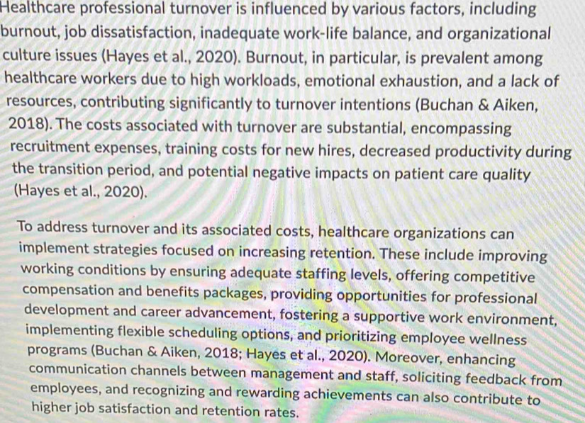 Healthcare professional turnover is influenced by various factors, including 
burnout, job dissatisfaction, inadequate work-life balance, and organizational 
culture issues (Hayes et al., 2020). Burnout, in particular, is prevalent among 
healthcare workers due to high workloads, emotional exhaustion, and a lack of 
resources, contributing significantly to turnover intentions (Buchan & Aiken, 
2018). The costs associated with turnover are substantial, encompassing 
recruitment expenses, training costs for new hires, decreased productivity during 
the transition period, and potential negative impacts on patient care quality 
(Hayes et al., 2020). 
To address turnover and its associated costs, healthcare organizations can 
implement strategies focused on increasing retention. These include improving 
working conditions by ensuring adequate staffing levels, offering competitive 
compensation and benefits packages, providing opportunities for professional 
development and career advancement, fostering a supportive work environment, 
implementing flexible scheduling options, and prioritizing employee wellness 
programs (Buchan & Aiken, 2018; Hayes et al., 2020). Moreover, enhancing 
communication channels between management and staff, soliciting feedback from 
employees, and recognizing and rewarding achievements can also contribute to 
higher job satisfaction and retention rates.