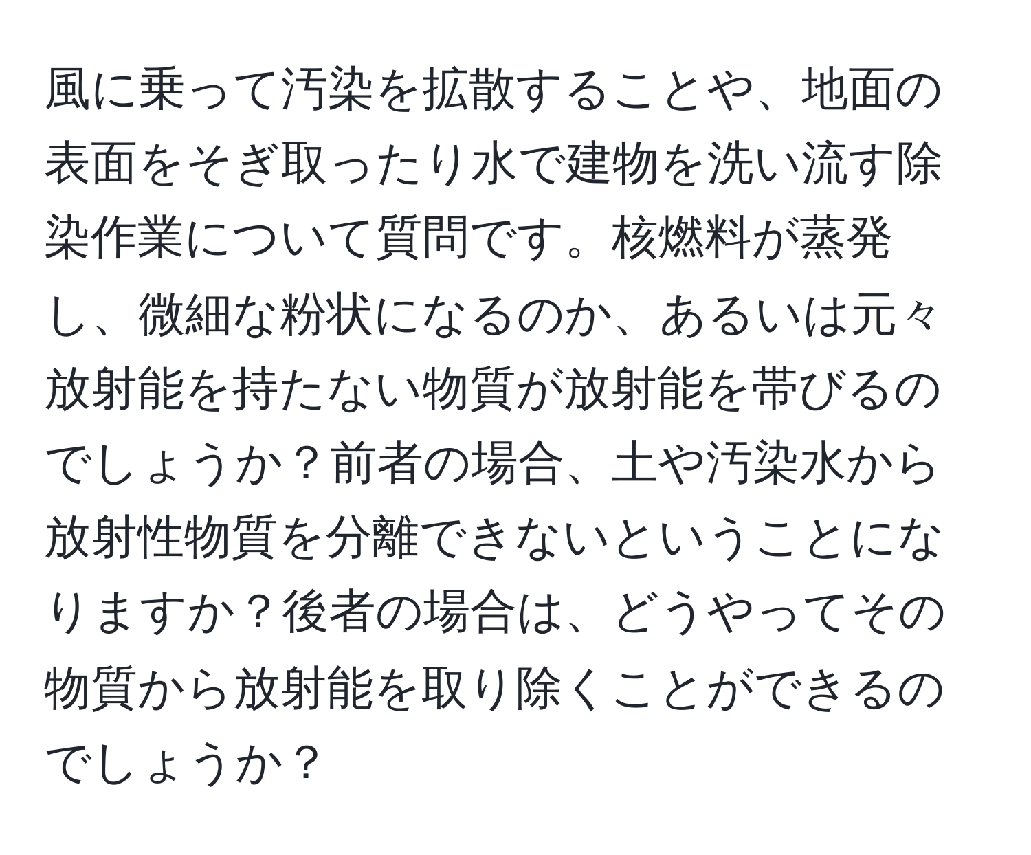 風に乗って汚染を拡散することや、地面の表面をそぎ取ったり水で建物を洗い流す除染作業について質問です。核燃料が蒸発し、微細な粉状になるのか、あるいは元々放射能を持たない物質が放射能を帯びるのでしょうか？前者の場合、土や汚染水から放射性物質を分離できないということになりますか？後者の場合は、どうやってその物質から放射能を取り除くことができるのでしょうか？