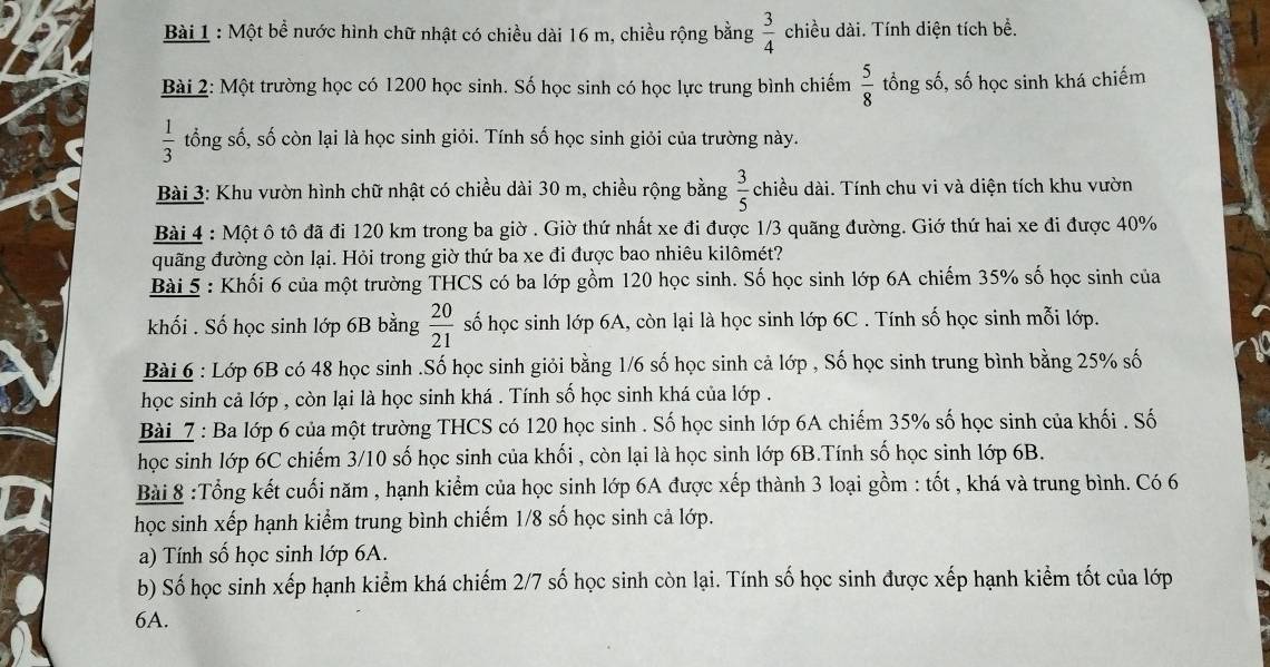 Một bề nước hình chữ nhật có chiều dài 16 m, chiều rộng bằng  3/4  chiều dài. Tính diện tích bề.
Bài 2: Một trường học có 1200 học sinh. Số học sinh có học lực trung bình chiếm  5/8  tổng số, số học sinh khá chiếm
 1/3  tổng số, số còn lại là học sinh giỏi. Tính số học sinh giỏi của trường này.
Bài 3: Khu vườn hình chữ nhật có chiều dài 30 m, chiều rộng bằng  3/5  chiều dài. Tính chu vi và diện tích khu vườn
Bài 4 : Một ô tô đã đi 120 km trong ba giờ . Giờ thứ nhất xe đi được 1/3 quãng đường. Giớ thứ hai xe đi được 40%
quãng đường còn lại. Hỏi trong giờ thứ ba xe đi được bao nhiêu kilômét?
Bài 5 : Khối 6 của một trường THCS có ba lớp gồm 120 học sinh. Số học sinh lớp 6A chiếm 35% số học sinh của
khối . Số học sinh lớp 6B bằng  20/21  số học sinh lớp 6A, còn lại là học sinh lớp 6C . Tính số học sinh mỗi lớp.
Bài 6 : Lớp 6B có 48 học sinh .Số học sinh giỏi bằng 1/6 số học sinh cả lớp , Số học sinh trung bình bằng 25% số
học sinh cả lớp , còn lại là học sinh khá . Tính số học sinh khá của lớp .
Bài 7 : Ba lớp 6 của một trường THCS có 120 học sinh . Số học sinh lớp 6A chiếm 35% số học sinh của khối . Số
học sinh lớp 6C chiếm 3/10 số học sinh của khối , còn lại là học sinh lớp 6B.Tính số học sinh lớp 6B.
Bài 8 :Tổng kết cuối năm , hạnh kiểm của học sinh lớp 6A được xếp thành 3 loại gồm : tốt , khá và trung bình. Có 6
học sinh xếp hạnh kiểm trung bình chiếm 1/8 số học sinh cả lớp.
a) Tính số học sinh lớp 6A.
b) Số học sinh xếp hạnh kiểm khá chiếm 2/7 số học sinh còn lại. Tính số học sinh được xếp hạnh kiểm tốt của lớp
6A.