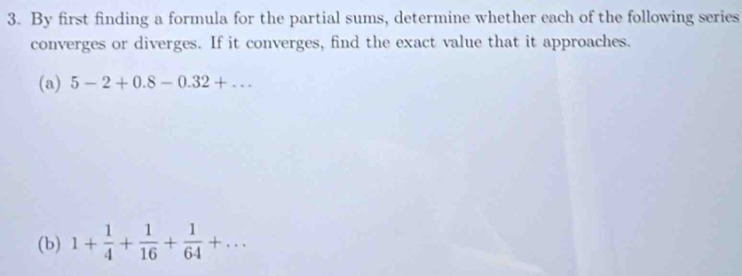 By first finding a formula for the partial sums, determine whether each of the following series 
converges or diverges. If it converges, find the exact value that it approaches. 
(a) 5-2+0.8-0.32+... 
(b) 1+ 1/4 + 1/16 + 1/64 +...