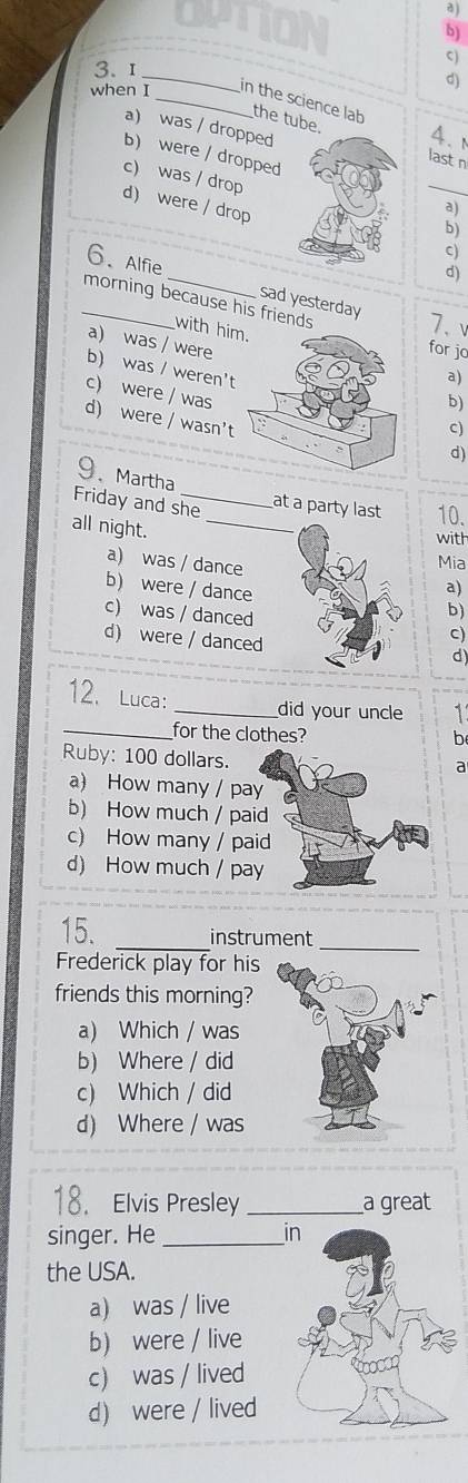 when I_ in the science lab the tube 4.
a) was / dropped last n
_
b) were / dropped
c) was / drop d) were / drop
a)
b)
c)
d)
6、 Alfie _sad yesterday 7、
_morning because his frie
a) was / were
with hia)
for jo
b) was / weren't
c) were / was
b)
d) were / wasn't
c)
d)
9、Martha
Friday and she at a party last 10.
all night._
with
a) was / dance
Mia
b) were / dance
a)
c) was / danced
b)
d) were / danced
C)
d)
12. Luca:_
did your uncle 1
_for the clothes?
b
Ruby: 100 dollars.
a
a) How many / pay
b) How much / paid
c) How many / paid
d) How much / pay
15. _instrument_
Frederick play for his
friends this morning?
a) Which / was
b) Where / did
c) Which / did
d) Where / was
18. Elvis Presley_ a great
singer. He_ 
the USA.
a) was / live
b) were / live
c) was / lived
d) were / lived