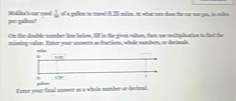 Wall Rals car esed  11/320  of a gallom to travel ( 25 miles. At what mie does the can use gas, in miles
gergalon? 
On the domme number line below, fill in the given valkes, then use multiplication to fnd the 
missing water Enter your answers as fractions, whole numbers, or decinals 
Enter your final answer as a while number or decinal