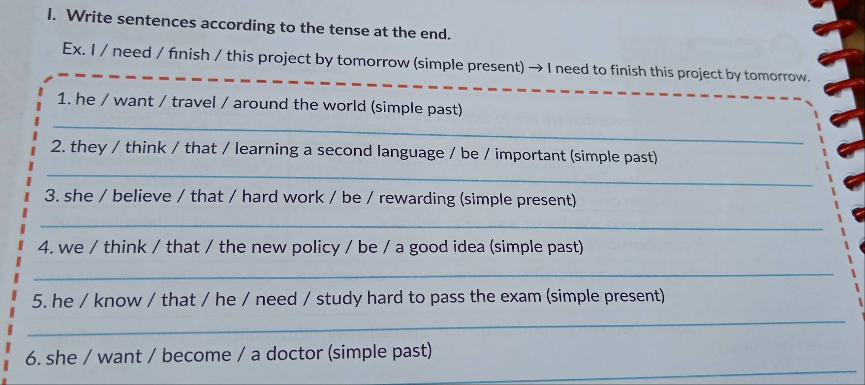 Write sentences according to the tense at the end. 
Ex. I / need / finish / this project by tomorrow (simple present) → I need to finish this project by tomorrow. 
_ 
_ 
1. he / want / travel / around the world (simple past) 
2. they / think / that / learning a second language / be / important (simple past) 
_ 
3. she / believe / that / hard work / be / rewarding (simple present) 
_ 
4. we / think / that / the new policy / be / a good idea (simple past) 
_ 
5. he / know / that / he / need / study hard to pass the exam (simple present) 
_ 
_ 
6. she / want / become / a doctor (simple past)