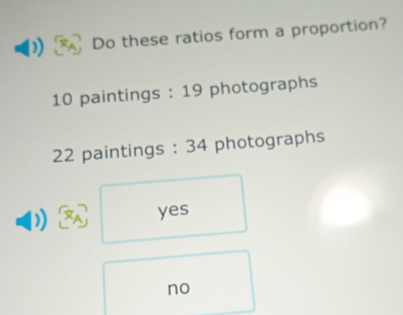 Do these ratios form a proportion?
10 paintings : 19 photographs
22 paintings : 34 photographs
yes
no