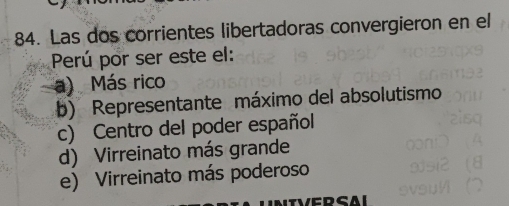 Las dos corrientes libertadoras convergieron en el
Perú por ser este el:
a) Más rico
b) Representante máximo del absolutismo
c) Centro del poder español
d) Virreinato más grande
e) Virreinato más poderoso
CD Al