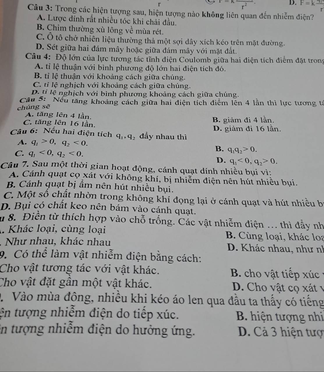 r=Kfrac r^2.
D. F=kfrac q_1r
Câu 3: Trong các hiện tượng sau, hiện tượng nào không liên quan đến nhiễm điện?
A. Lược dính rất nhiều tóc khi chải đầu.
B. Chim thường xù lông về mùa rét.
C. Ô tô chở nhiên liệu thường thả một sợi dây xích kéo trên mặt dường.
D. Sét giữa hai đám mây hoặc giữa đám mây với mặt đất.
Câu 4: Độ lớn của lực tương tác tĩnh điện Coulomb giữa hai điện tích điểm đặt trong
A. tỉ lệ thuận với bình phương độ lớn hai điện tích đó.
B. tỉ lệ thuận với khoảng cách giữa chúng.
C. tỉ lệ nghịch với khoảng cách giữa chúng.
D. tỉ lệ nghịch với bình phương khoảng cách giữa chúng.
Câu 5: Nếu tăng khoảng cách giữa hai điện tích điểm lên 4 lần thì lực tương tả
chúng sẽ
A. tăng lên 4 lần.
C. tăng lên 16 lần. B. giảm đi 4 lần.
D. giảm đi 16 lần.
Câu 6: Nếu hai điện tích q_1,q_2 đẩy nhau thì
A. q_1>0,q_2<0.
C. q_1<0,q_2<0.
B. q_1q_2>0.
D. q_1<0,q_2>0.
Câu 7. Sau một thời gian hoạt động, cánh quạt dính nhiều bụi vì:
A. Cánh quạt cọ xát với không khí, bị nhiễm điện nên hút nhiều bụi.
B. Cánh quạt bị ẩm nên hút nhiều bụi.
C. Một số chất nhờn trong không khí đọng lại ở cánh quạt và hút nhiều bị
D. Bụi có chất keo nên bám vào cánh quạt.
8. Điền từ thích hợp vào chỗ trống. Các vật nhiễm điện ... thì đẩy nh
A. Khác loại, cùng loại B. Cùng loại, khác loa
, Như nhau, khác nhau D. Khác nhau, như nh
9. Có thể làm vật nhiễm điện bằng cách:
Cho vật tương tác với vật khác. B. cho vật tiếp xúc
Cho vật đặt gần một vật khác. D. Cho vật cọ xát v
D. Vào mùa đông, nhiều khi kéo áo len qua đầu ta thấy có tiếng
tện tượng nhiễm điện do tiếp xúc. B. hiện tượng nhi
in tượng nhiễm điện do hưởng ứng. D. Cả 3 hiện tược