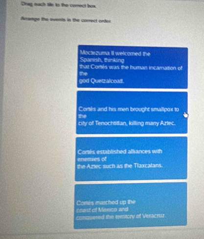 Drag each tile to the comect box
Arange the events in the correct order
Moctezuma II welcomed the
Spanish, thinking
that Cortés was the human incamation of
the
god Quetzalcoad.
Cortés and his men brought smallpox to
the
city of Tenochtitan, killing many Aztec.
Cortés established alliances with
enemies of
the Aztec such as the Tlaxcalans.
Cortes marched up the
coast of Mexico and
conuuered the territory of Veracruz