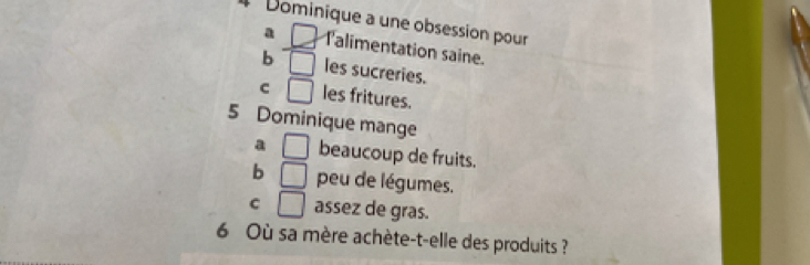 Dominique a une obsession pour
a □ Talimentation saine.
b □ les sucreries.
C □ les fritures.
5 Dominique mange
a □ beaucoup de fruits.
b □ peu de légumes.
C □ assez de gras.
6 Où sa mère achète-t-elle des produits ?