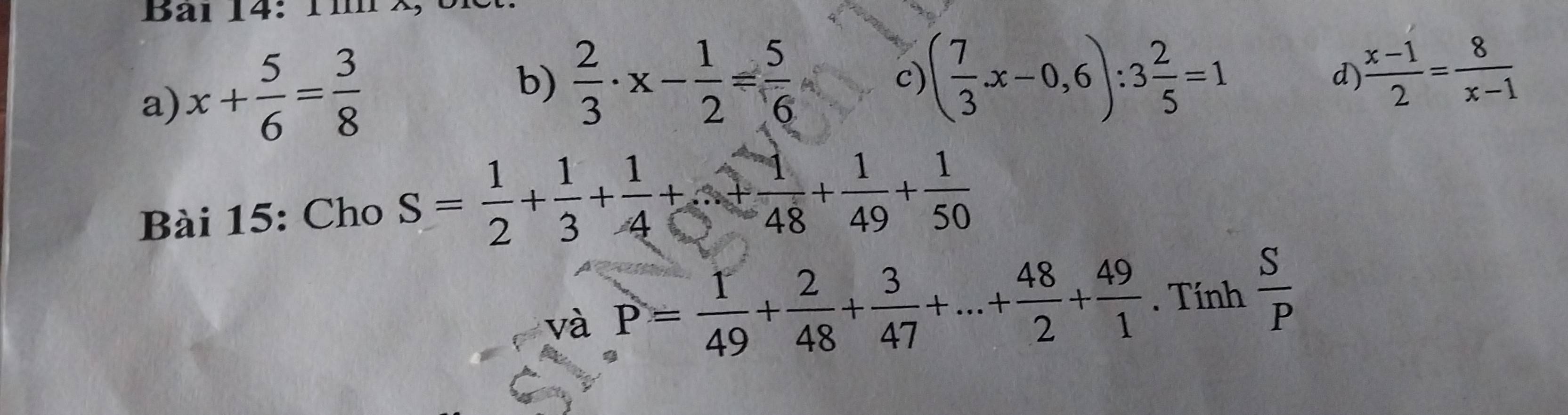 a) x+ 5/6 = 3/8 
b)  2/3 · x- 1/2 = 5/6  ( 7/3 x-0,6):3 2/5 =1 d  (x-1)/2 = 8/x-1 
c)
Bài 15: Cho S= 1/2 + 1/3 + 1/4 +...+ 1/48 + 1/49 + 1/50 
và P= 1/49 + 2/48 + 3/47 +...+ 48/2 + 49/1 . Tính  S/P 