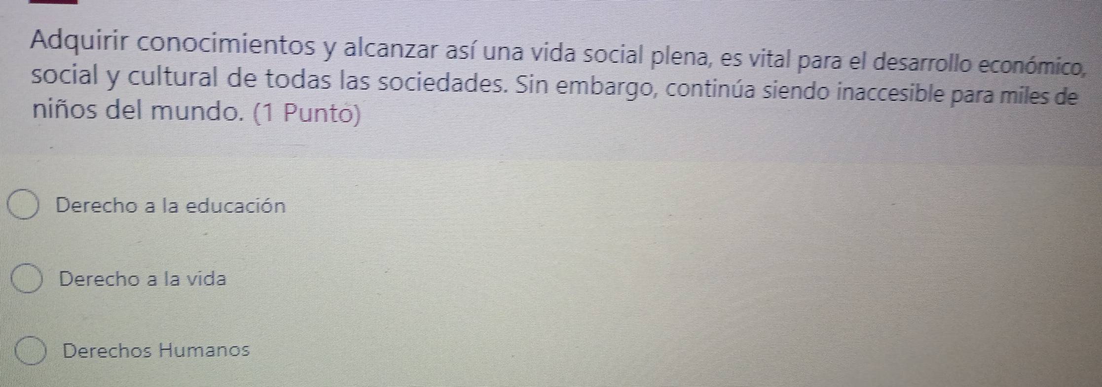 Adquirir conocimientos y alcanzar así una vida social plena, es vital para el desarrollo económico,
social y cultural de todas las sociedades. Sin embargo, continúa siendo inaccesible para miles de
niños del mundo. (1 Punto)
Derecho a la educación
Derecho a la vida
Derechos Humanos