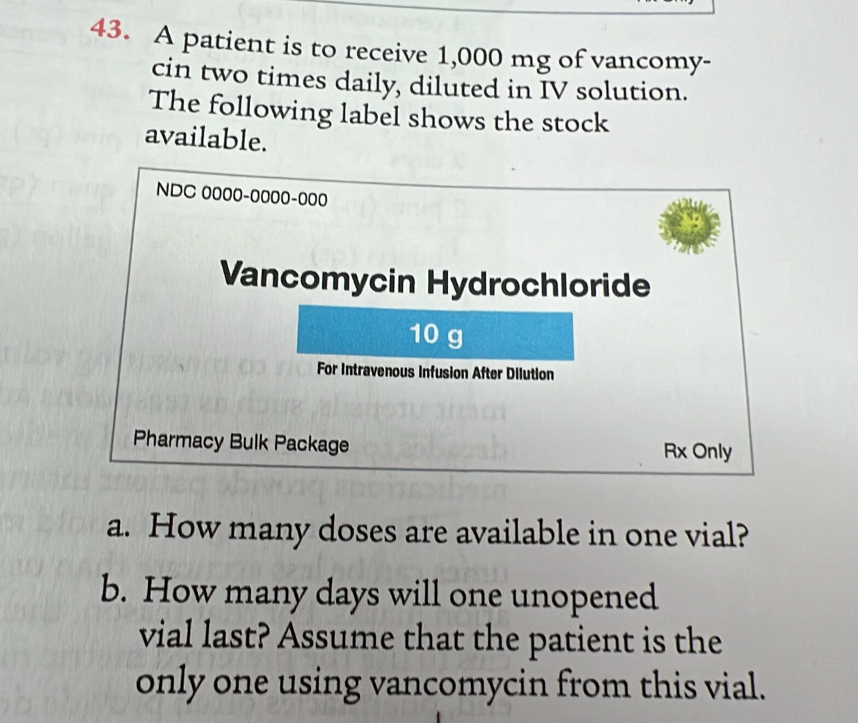 A patient is to receive 1,000 mg of vancomy- 
cin two times daily, diluted in IV solution. 
The following label shows the stock 
available.
NDC 0000-0000-000
Vancomycin Hydrochloride
10 g
For Intravenous Infusion After Dilution 
Pharmacy Bulk Package 
Rx Only 
a. How many doses are available in one vial? 
b. How many days will one unopened 
vial last? Assume that the patient is the 
only one using vancomycin from this vial.