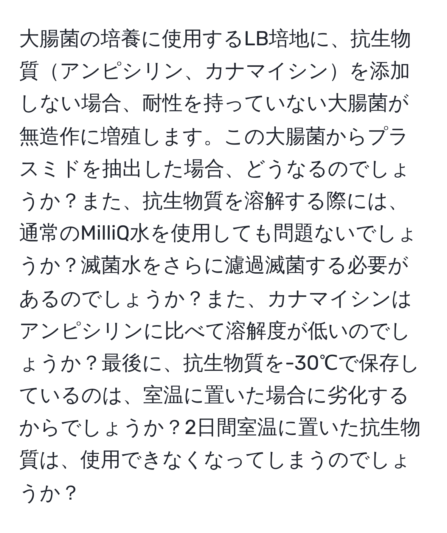 大腸菌の培養に使用するLB培地に、抗生物質アンピシリン、カナマイシンを添加しない場合、耐性を持っていない大腸菌が無造作に増殖します。この大腸菌からプラスミドを抽出した場合、どうなるのでしょうか？また、抗生物質を溶解する際には、通常のMilliQ水を使用しても問題ないでしょうか？滅菌水をさらに濾過滅菌する必要があるのでしょうか？また、カナマイシンはアンピシリンに比べて溶解度が低いのでしょうか？最後に、抗生物質を-30℃で保存しているのは、室温に置いた場合に劣化するからでしょうか？2日間室温に置いた抗生物質は、使用できなくなってしまうのでしょうか？