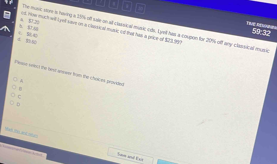 8 9 10
a. $7.20
TIME REMAININ
cd. How much will Lyell save on a classical music cd that has a price of $23.99?
b. $7.68
The music store is having a 15% off sale on all classical music cds. Lyell has a coupon for 20% off any classical music
59:32
c. $8.40
d. $9.60
Please select the best answer from the choices provided
A
B
C
D
Mark this and return
/AssessmentViewer/Activit
Save and Exit