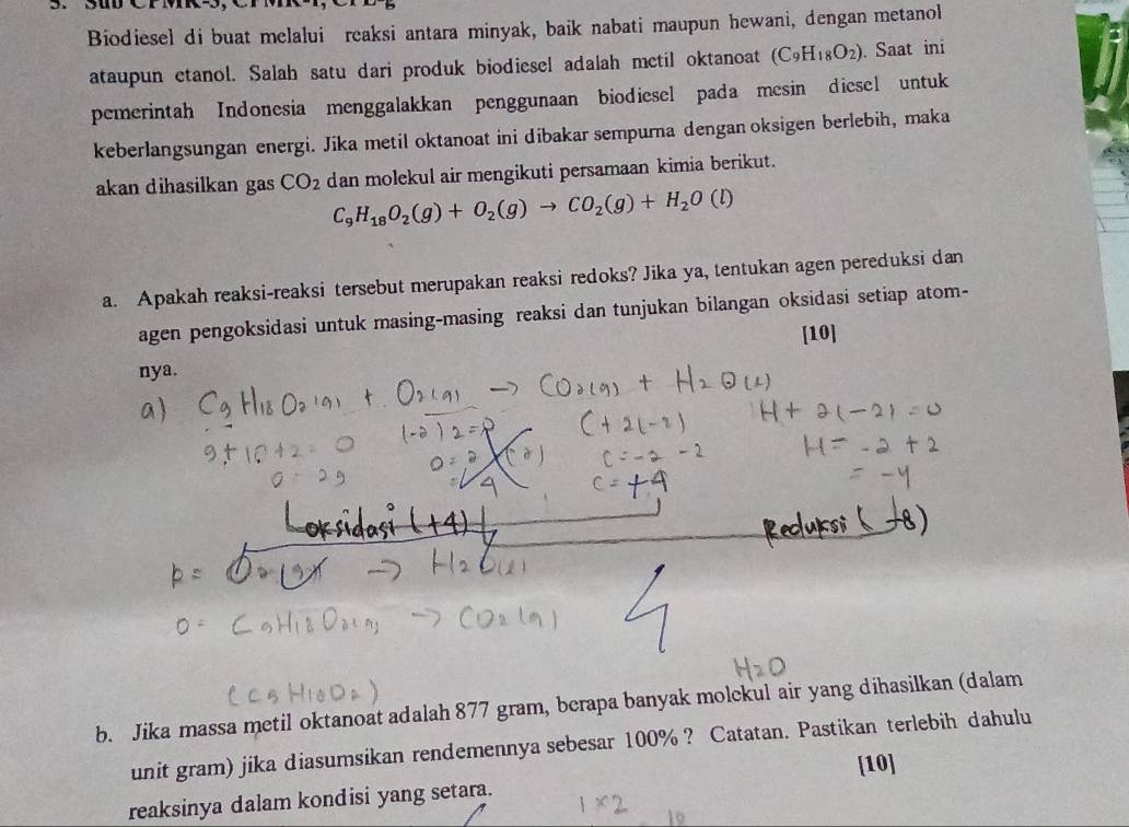 Biodiesel di buat melalui reaksi antara minyak, baik nabati maupun hewani, dengan metanol 
ataupun etanol. Salah satu dari produk biodiesel adalah metil oktanoat (C_9H_18O_2). Saat ini 
pemerintah Indonesia menggalakkan penggunaan biodiesel pada mesin diesel untuk 
keberlangsungan energi. Jika metil oktanoat ini dibakar sempurna dengan oksigen berlebih, maka 
akan dihasilkan gas CO_2 dan molekul air mengikuti persamaan kimia berikut.
C_9H_18O_2(g)+O_2(g)to CO_2(g)+H_2O(l)
a. Apakah reaksi-reaksi tersebut merupakan reaksi redoks? Jika ya, tentukan agen pereduksi dan 
agen pengoksidasi untuk masing-masing reaksi dan tunjukan bilangan oksidasi setiap atom- 
[10] 
nya. 
b. Jika massa metil oktanoat adalah 877 gram, berapa banyak molckul air yang dihasilkan (dalam 
unit gram) jika diasumsikan rendemennya sebesar 100% ? Catatan. Pastikan terlebih dahulu 
reaksinya dalam kondisi yang setara. [10]