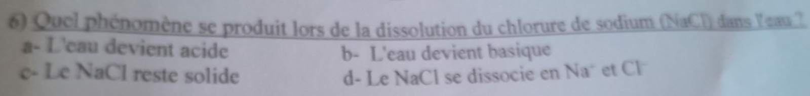 Quel phénomène se produit lors de la dissolution du chlorure de sodium (NaCl) dans leau ?
a- L'eau devient acide
b- L'eau devient basique
c- Le NaCl reste solide d- Le NaCl se dissocie en Na* et Cl