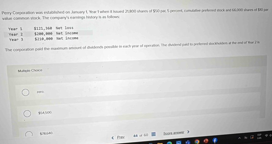 Perry Corporation was established on January 1, Year 1 when it issued 21,800 shares of $50 par, 5 percent, cumulative preferred stock and 66,000 shares of $10 par
value common stock. The company's earnings history is as follows:
The corporation paid the maximum amount of dividends possible in each year of operation. The dividend paid to preferred stockholders at the end of Year 2 is
Multiple Choice
zero.
$54,500.
$78,640. Score answer 
Prev 44 of 60