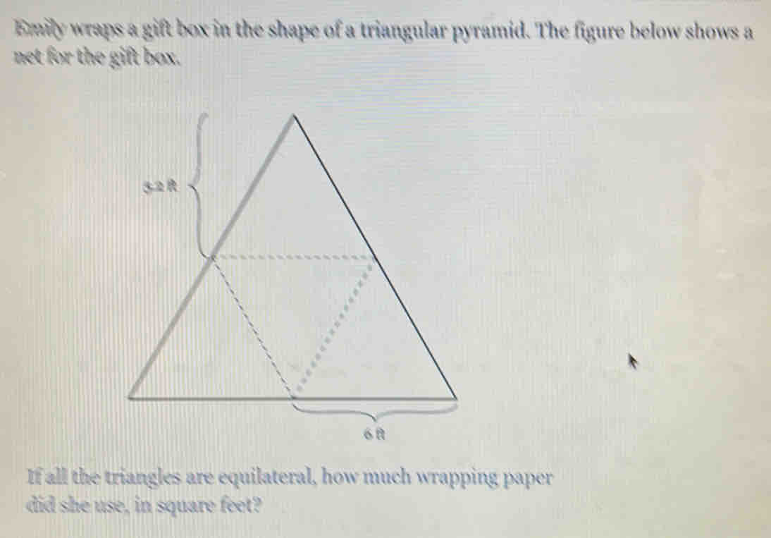 Emily wraps a gift box in the shape of a triangular pyramid. The figure below shows a 
net for the gift box. 
If all the triangles are equilateral, how much wrapping paper 
did she use, in square feet?