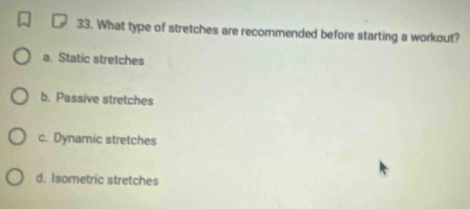 What type of stretches are recommended before starting a workout?
a. Static stretches
b. Passive stretches
c. Dynamic stretches
d. Isometric stretches