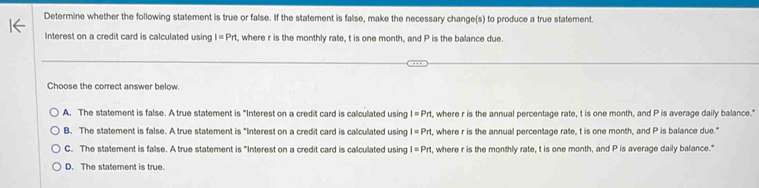 Determine whether the following statement is true or false. If the statement is false, make the necessary change(s) to produce a true statement.
Interest on a credit card is calculated using I=Prt , where r is the monthly rate, t is one month, and P is the balance due.
Choose the correct answer below.
A. The statement is false. A true statement is "Interest on a credit card is calculated using I=Prt , where r is the annual percentage rate, t is one month, and P is average daily balance."
B. The statement is false. A true statement is "Interest on a credit card is calculated using I=Prt , where r is the annual percentage rate, t is one month, and P is balance due."
C. The statement is false. A true statement is "Interest on a credit card is calculated using I=Prt , where r is the monthly rate, t is one month, and P is average daily balance."
D. The statement is true.