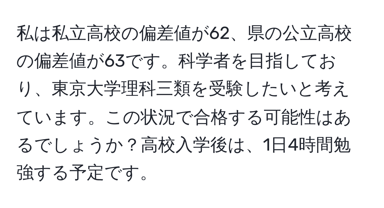 私は私立高校の偏差値が62、県の公立高校の偏差値が63です。科学者を目指しており、東京大学理科三類を受験したいと考えています。この状況で合格する可能性はあるでしょうか？高校入学後は、1日4時間勉強する予定です。