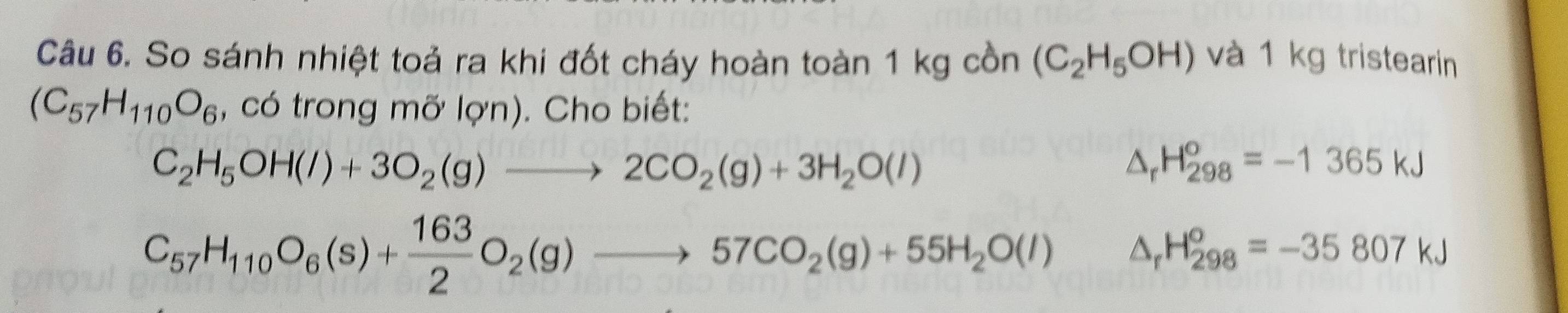 So sánh nhiệt toả ra khi đốt cháy hoàn toàn 1 kg cồn (C_2H_5OH) và 1 kg tristearin
(C_57H_110O_6 , có trong mỡ lợn). Cho biết:
C_2H_5OH(l)+3O_2(g)to 2CO_2(g)+3H_2O(l)
△ _rH_(298)^o=-1365kJ
C_57H_110O_6(s)+ 163/2 O_2(g)to 57CO_2(g)+55H_2O(l) △ _rH_(298)^o=-35807kJ