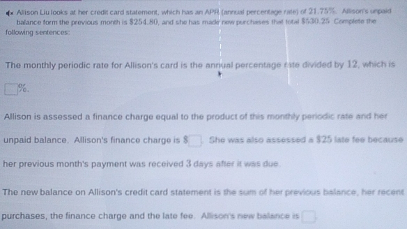 Allison Liu looks at her credit card statement, which has an APR (annual percentage rate) of 21.75%. Allison's unpaid 
balance form the previous month is $254.80, and she has made new purchases that total $530.25 Complete the 
following sentences: 
The monthly periodic rate for Allison's card is the annual percentage rate divided by 12, which is
□° %. 
Allison is assessed a finance charge equal to the product of this monthly periodic rate and her 
unpaid balance. Allison's finance charge is $□ She was also assessed a $25 late fee because 
her previous month's payment was received 3 days after it was due. 
The new balance on Allison's credit card statement is the sum of her previous balance, her recent 
purchases, the finance charge and the late fee. Allison's new balance is □