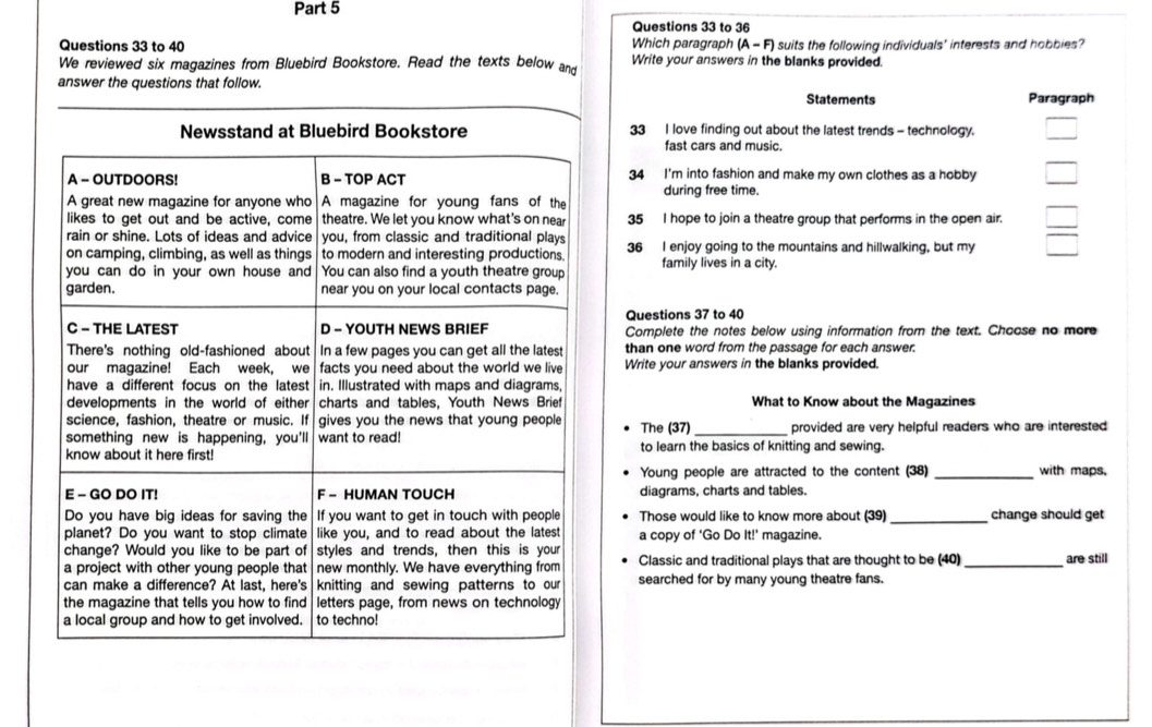 to 36 
Which paragraph 
Questions 33 to 40 (A-F) Isuits the following individuals' interests and hobbies 
We reviewed six magazines from Bluebird Bookstore. Read the texts below and Write your answers in the blanks provided. 
answer the questions that follow. 
Statements Paragraph 
33 I love finding out about the latest trends - technology. 
fast cars and music. 
34 I'm into fashion and make my own clothes as a hobby 
during free time. 
35 I hope to join a theatre group that performs in the open air. 
36 I enjoy going to the mountains and hillwalking, but my 
family lives in a city. 
Questions 37 to 40 
Complete the notes below using information from the text. Choose no more 
than one word from the passage for each answer. 
Write your answers in the blanks provided. 
What to Know about the Magazines 
The (37) provided are very helpful readers who are interested 
to learn the basics of knitting and sewing. 
Young people are attracted to the content (38) _with maps, 
diagrams, charts and tables. 
Those would like to know more about (39) _change should get 
a copy of ‘Go Do It!^circ  magazine. 
Classic and traditional plays that are thought to be (40) _are still 
searched for by many young theatre fans.