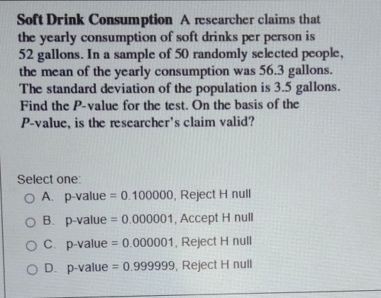 Soft Drink Consumption A rsearcher claims that
the yearly consumption of soft drinks per person is
52 gallons. In a sample of 50 randomly selected people,
the mean of the yearly consumption was 56.3 gallons.
The standard deviation of the population is 3.5 gallons.
Find the P -value for the test. On the basis of the
P -value, is the researcher's claim valid?
Select one:
A. p-value =0.100000 , Reject H null
B.p-value =0.000001 , Accept H null
C. p-value =0.000001 , Reject H null
D. p-value =0.999999 , Reject H null