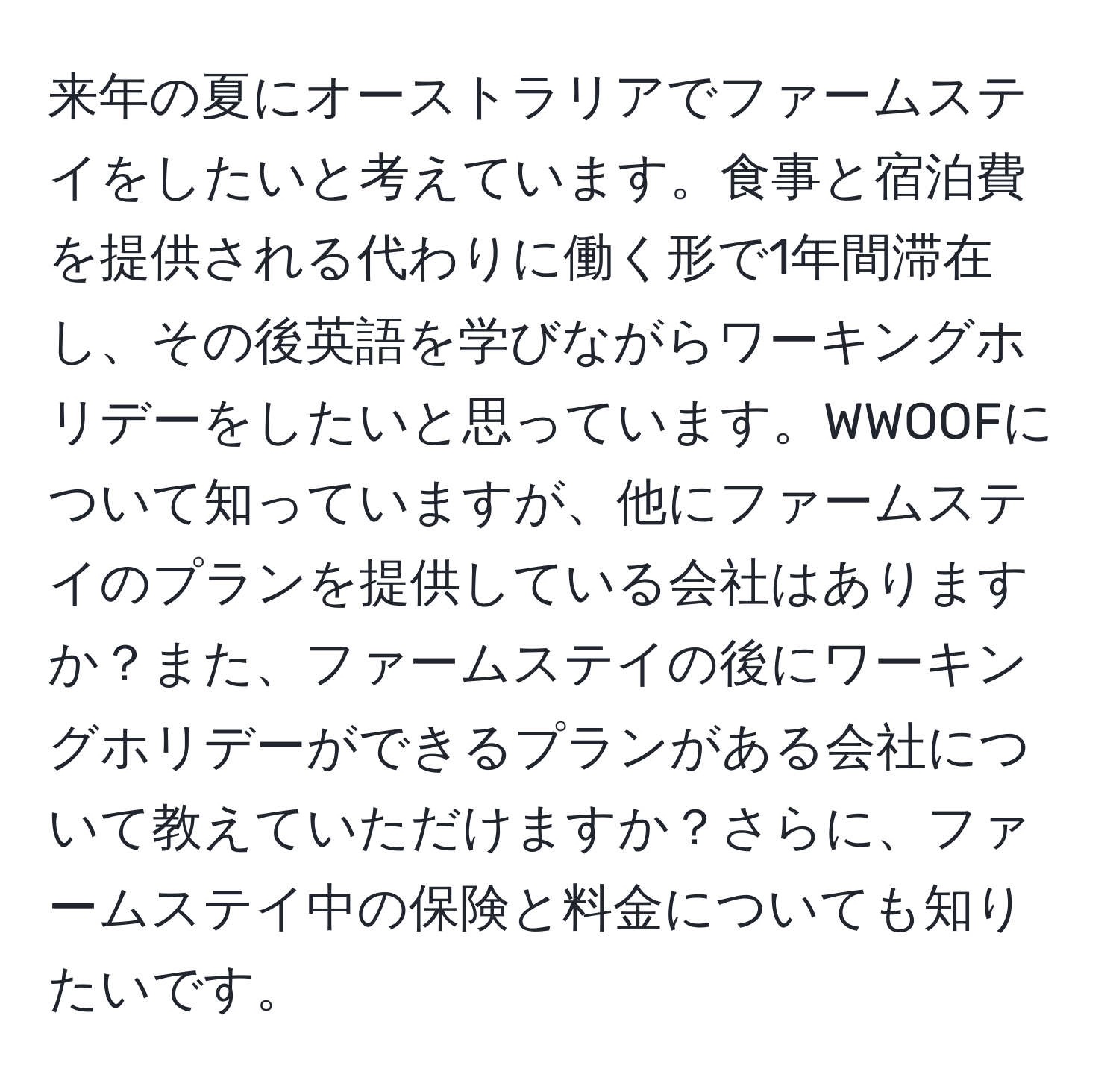 来年の夏にオーストラリアでファームステイをしたいと考えています。食事と宿泊費を提供される代わりに働く形で1年間滞在し、その後英語を学びながらワーキングホリデーをしたいと思っています。WWOOFについて知っていますが、他にファームステイのプランを提供している会社はありますか？また、ファームステイの後にワーキングホリデーができるプランがある会社について教えていただけますか？さらに、ファームステイ中の保険と料金についても知りたいです。