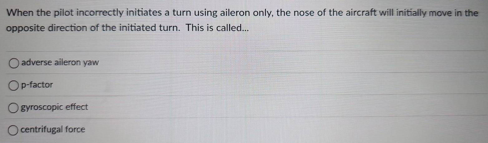 When the pilot incorrectly initiates a turn using aileron only, the nose of the aircraft will initially move in the
opposite direction of the initiated turn. This is called...
adverse aileron yaw
p-factor
gyroscopic effect
centrifugal force