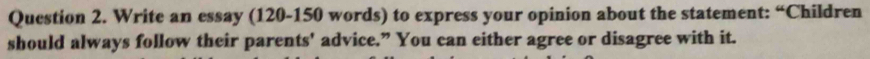 Write an essay (120-150 words) to express your opinion about the statement: “Children 
should always follow their parents' advice.” You can either agree or disagree with it.