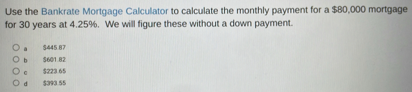 Use the Bankrate Mortgage Calculator to calculate the monthly payment for a $80,000 mortgage
for 30 years at 4.25%. We will figure these without a down payment.
a $445.87
bì $601.82
C $223.65
d $393.55