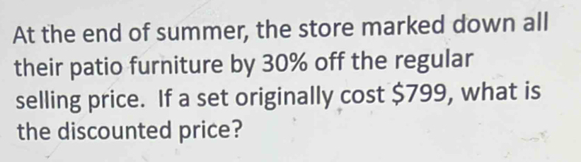 At the end of summer, the store marked down all 
their patio furniture by 30% off the regular 
selling price. If a set originally cost $799, what is 
the discounted price?