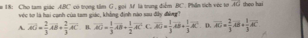 ău 18: Cho tam giác ABC có trọng tâm G , gọi M là trung điểm BC. Phân tích véc tơ overline AG theo hai
véc tơ là hai cạnh của tam giác, khẳng định nào sau đây đủng?
A. vector AG= 2/3 vector AB+ 2/3 vector AC. B. overline AG= 1/3 overline AB+ 1/2 overline AC C. overline AG= 1/3 overline AB+ 1/3 overline AC. D. overline AG= 2/3 overline AB+ 1/3 overline AC.